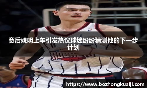 赛后姚明上车引发热议球迷纷纷猜测他的下一步计划